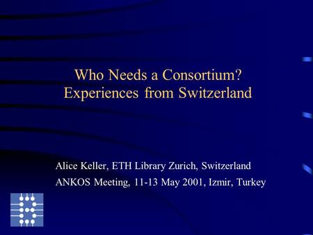 Who Needs a Consortium? Experiences from Switzerland Alice Keller, ETH Library Zurich, Switzerland ANKOS Meeting, 11-13 May 2001, Izmir, Turkey.