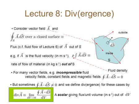Lecture 8: Div(ergence) S Consider vector field and Flux (c.f. fluid flow of Lecture 6) of out of S rate of flow of material (in kg s -1 ) out of S For.