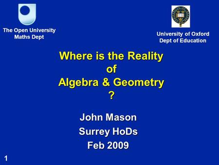 1 Where is the Reality of Algebra & Geometry ? John Mason Surrey HoDs Feb 2009 The Open University Maths Dept University of Oxford Dept of Education.