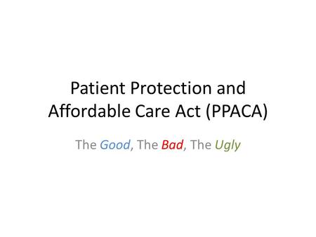 Patient Protection and Affordable Care Act (PPACA) The Good, The Bad, The Ugly.
