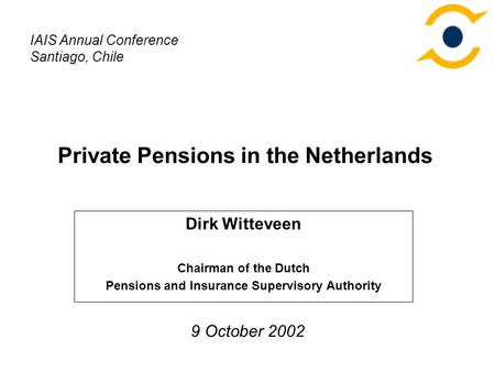 Private Pensions in the Netherlands Dirk Witteveen Chairman of the Dutch Pensions and Insurance Supervisory Authority IAIS Annual Conference Santiago,