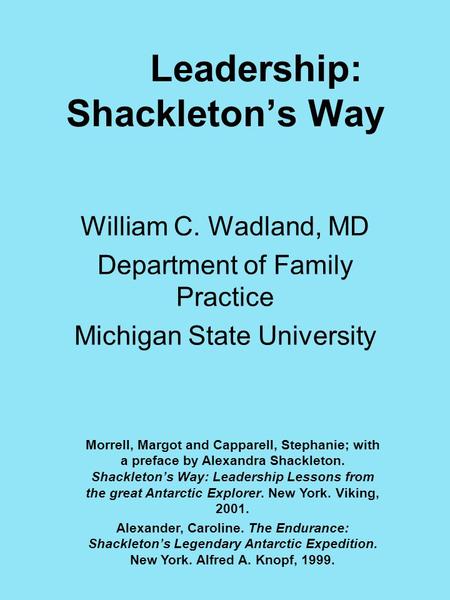 Leadership: Shackleton’s Way William C. Wadland, MD Department of Family Practice Michigan State University Morrell, Margot and Capparell, Stephanie; with.