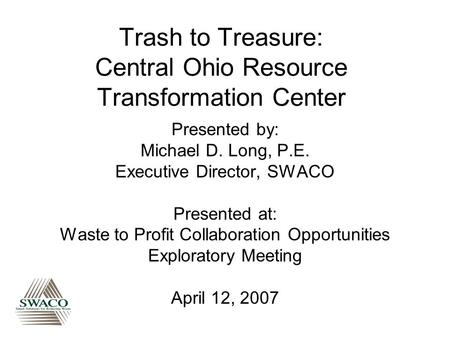 Trash to Treasure: Central Ohio Resource Transformation Center Presented by: Michael D. Long, P.E. Executive Director, SWACO Presented at: Waste to Profit.