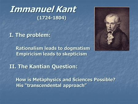 Immanuel Kant (1724-1804) I. The problem: Rationalism leads to dogmatism Empiricism leads to skepticism II. The Kantian Question: How is Metaphysics and.