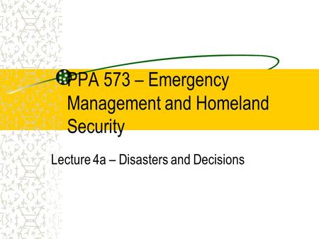 PPA 573 – Emergency Management and Homeland Security Lecture 4a – Disasters and Decisions.