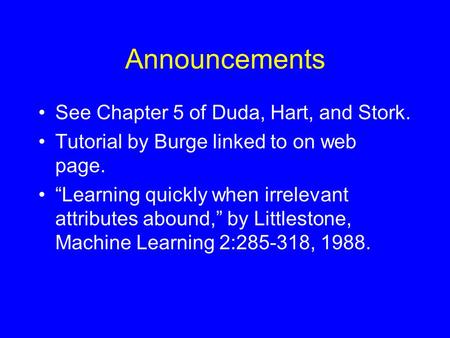 Announcements See Chapter 5 of Duda, Hart, and Stork. Tutorial by Burge linked to on web page. “Learning quickly when irrelevant attributes abound,” by.