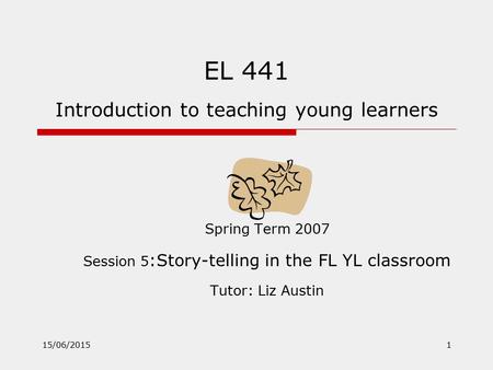 15/06/20151 EL 441 Introduction to teaching young learners Spring Term 2007 Session 5 :Story-telling in the FL YL classroom Tutor: Liz Austin.