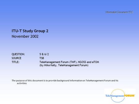Information Document 19-E ITU-T Study Group 2 November 2002 QUESTION:5 & 6/2 SOURCETSB TITLE:TeleManagement Forum (TMF), NGOSS and eTOM (by Mike Kelly,