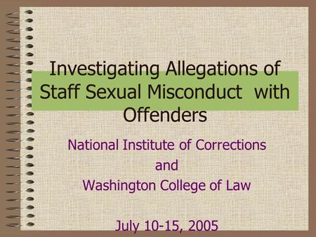 Investigating Allegations of Staff Sexual Misconduct with Offenders National Institute of Corrections and Washington College of Law July 10-15, 2005.