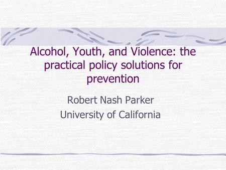 Alcohol, Youth, and Violence: the practical policy solutions for prevention Robert Nash Parker University of California.