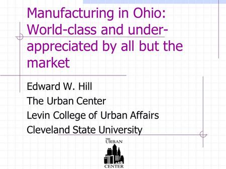 Manufacturing in Ohio: World-class and under- appreciated by all but the market Edward W. Hill The Urban Center Levin College of Urban Affairs Cleveland.