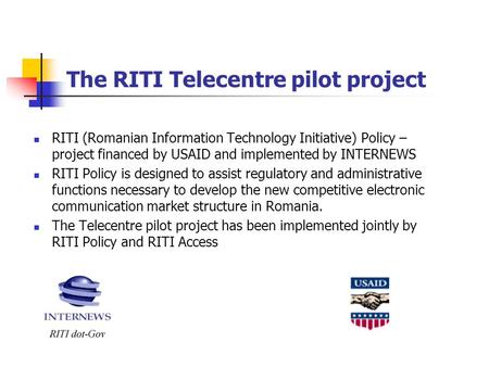 The RITI Telecentre pilot project RITI (Romanian Information Technology Initiative) Policy – project financed by USAID and implemented by INTERNEWS RITI.