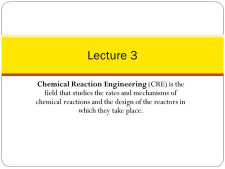 Lecture 3 Chemical Reaction Engineering (CRE) is the field that studies the rates and mechanisms of chemical reactions and the design of the reactors.