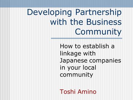 Developing Partnership with the Business Community How to establish a linkage with Japanese companies in your local community Toshi Amino.