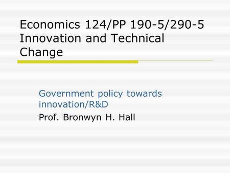 Economics 124/PP 190-5/290-5 Innovation and Technical Change Government policy towards innovation/R&D Prof. Bronwyn H. Hall.