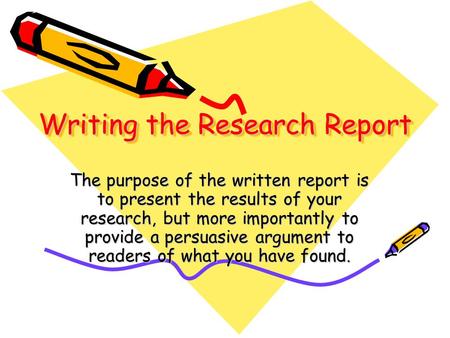 Writing the Research Report The purpose of the written report is to present the results of your research, but more importantly to provide a persuasive.