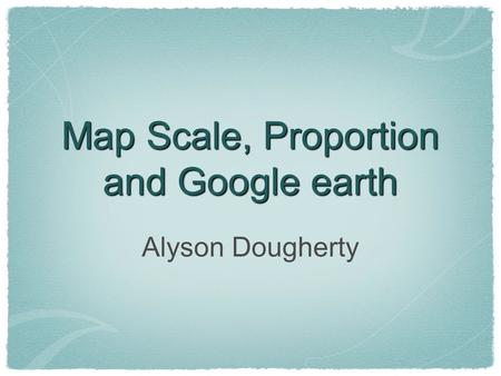 Map Scale, Proportion and Google earth Alyson Dougherty.