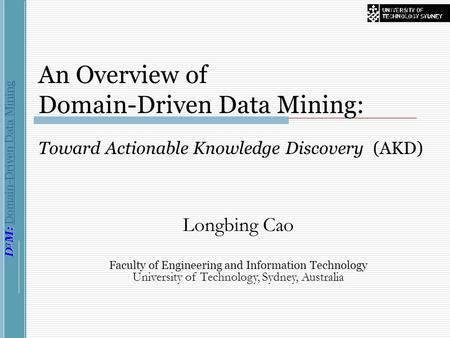 D 3 M: D 3 M: Domain-Driven Data Mining An Overview of Domain-Driven Data Mining: Toward Actionable Knowledge Discovery (AKD) Longbing Cao Faculty of Engineering.
