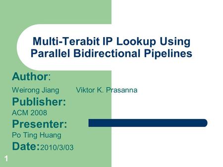 1 Multi-Terabit IP Lookup Using Parallel Bidirectional Pipelines Author: Weirong Jiang Viktor K. Prasanna Publisher: ACM 2008 Presenter: Po Ting Huang.