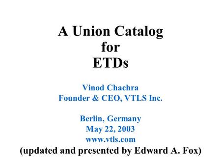 A Union Catalog for ETDs Vinod Chachra Founder & CEO, VTLS Inc. Berlin, Germany May 22, 2003 www.vtls.com (updated and presented by Edward A. Fox)