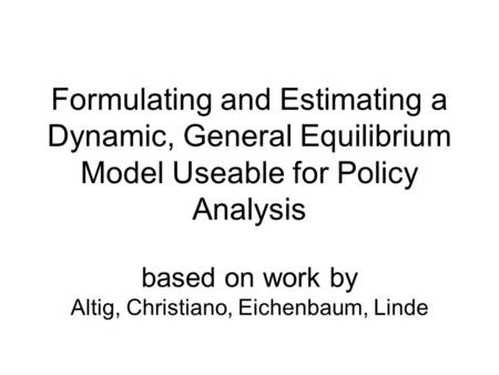 Formulating and Estimating a Dynamic, General Equilibrium Model Useable for Policy Analysis based on work by Altig, Christiano, Eichenbaum, Linde.