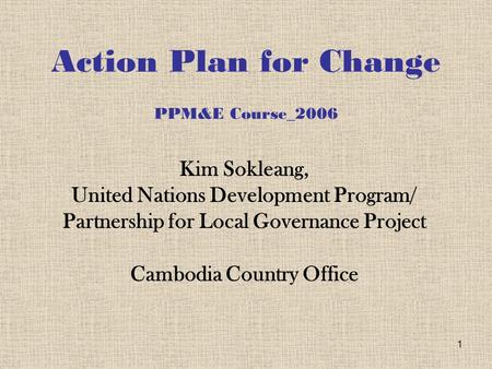 1 Action Plan for Change PPM&E Course_2006 Kim Sokleang, United Nations Development Program/ Partnership for Local Governance Project Cambodia Country.