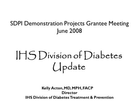 SDPI Demonstration Projects Grantee Meeting June 2008 IHS Division of Diabetes Update Kelly Acton, MD, MPH, FACP Director IHS Division of Diabetes Treatment.