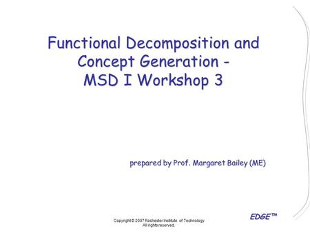 EDGE™ Functional Decomposition and Concept Generation - MSD I Workshop 3 prepared by Prof. Margaret Bailey (ME) Copyright © 2007 Rochester Institute of.