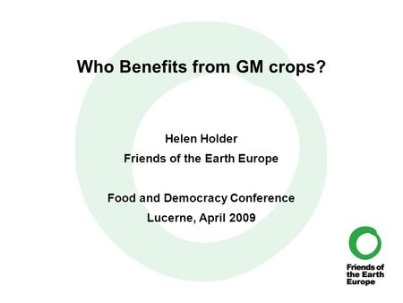 Who Benefits from GM crops? Helen Holder Friends of the Earth Europe Food and Democracy Conference Lucerne, April 2009.