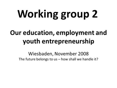 Our education, employment and youth entrepreneurship Wiesbaden, November 2008 The future belongs to us – how shall we handle it? Working group 2.