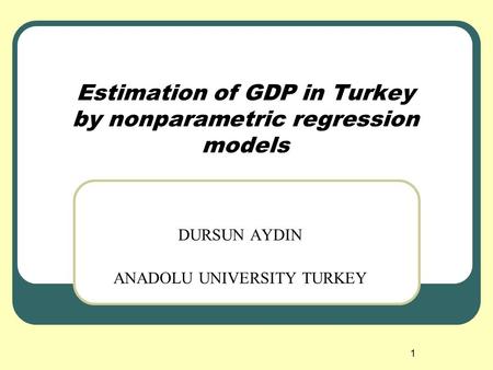 1 Estimation of GDP in Turkey by nonparametric regression models DURSUN AYDIN ANADOLU UNIVERSITY TURKEY.