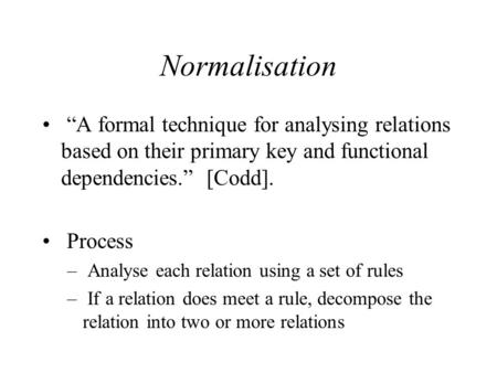 Normalisation “A formal technique for analysing relations based on their primary key and functional dependencies.” [Codd]. Process – Analyse each relation.