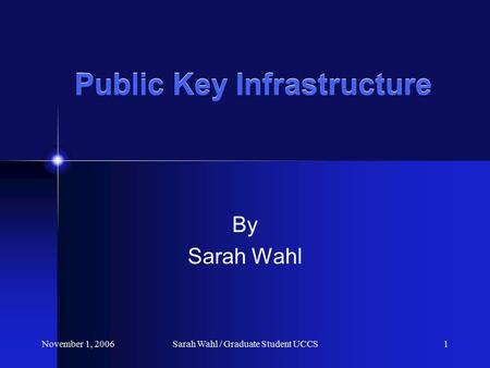 November 1, 2006Sarah Wahl / Graduate Student UCCS1 Public Key Infrastructure By Sarah Wahl.