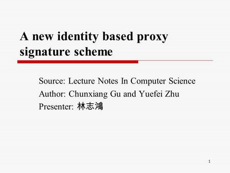 1 A new identity based proxy signature scheme Source: Lecture Notes In Computer Science Author: Chunxiang Gu and Yuefei Zhu Presenter: 林志鴻.