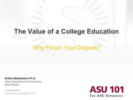 © 2007 Arizona State University The Value of a College Education Why Finish Your Degree? www.asu.edu/asu101 Arthur Blakemore, Ph.D. Chair, Department of.