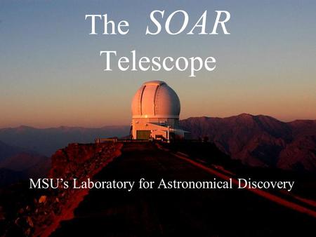 The SOAR Telescope MSU’s Laboratory for Astronomical Discovery.