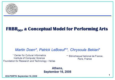 ICS-FORTH September 16, 2008 1 FRBR OO, a Conceptual Model for Performing Arts Athens, September 16, 2008 Martin Doerr*, Patrick LeBoeuf**, Chrysoula Bekiari*