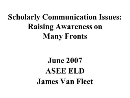 Scholarly Communication Issues: Raising Awareness on Many Fronts June 2007 ASEE ELD James Van Fleet.