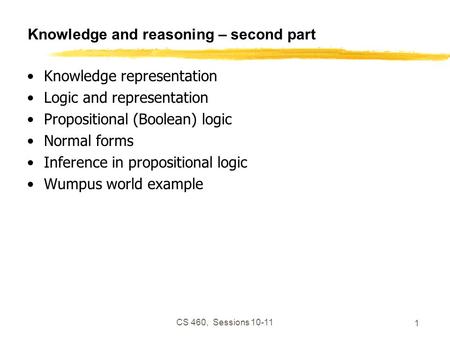 CS 460, Sessions 10-11 1 Knowledge and reasoning – second part Knowledge representation Logic and representation Propositional (Boolean) logic Normal forms.