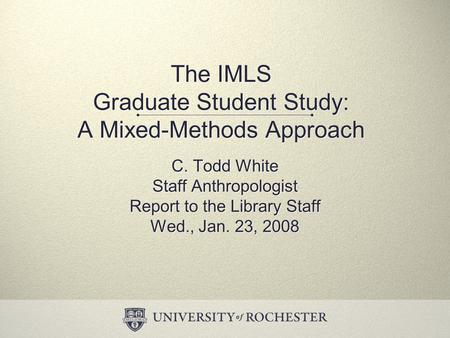 The IMLS Graduate Student Study: A Mixed-Methods Approach C. Todd White Staff Anthropologist Report to the Library Staff Wed., Jan. 23, 2008 C. Todd White.