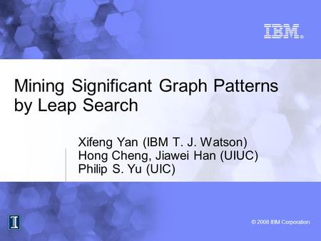 © 2008 IBM Corporation Mining Significant Graph Patterns by Leap Search Xifeng Yan (IBM T. J. Watson) Hong Cheng, Jiawei Han (UIUC) Philip S. Yu (UIC)