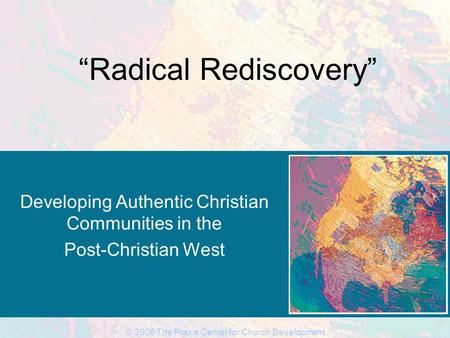 © 2006 The Praxis Center for Church Development “Radical Rediscovery” Developing Authentic Christian Communities in the Post-Christian West.