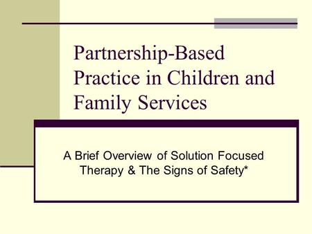 Partnership-Based Practice in Children and Family Services A Brief Overview of Solution Focused Therapy & The Signs of Safety*