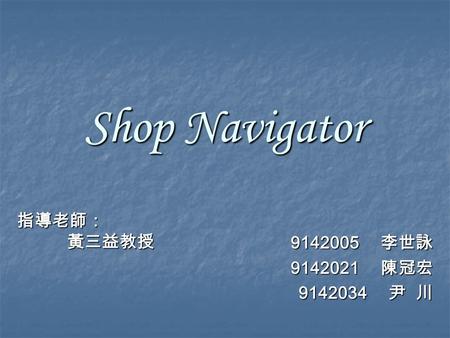Shop Navigator 9142005 李世詠 9142021 陳冠宏 9142034 尹 川 指導老師： 黃三益教授 黃三益教授.