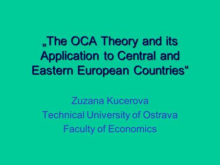 „The OCA Theory and its Application to Central and Eastern European Countries“ Zuzana Kucerova Technical University of Ostrava Faculty of Economics.
