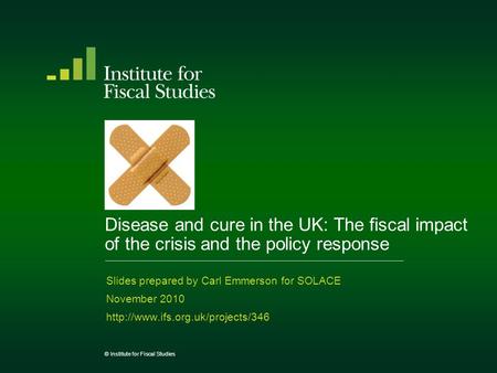© Institute for Fiscal Studies Disease and cure in the UK: The fiscal impact of the crisis and the policy response Slides prepared by Carl Emmerson for.