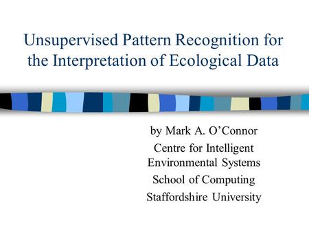 Unsupervised Pattern Recognition for the Interpretation of Ecological Data by Mark A. O’Connor Centre for Intelligent Environmental Systems School of Computing.