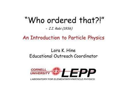 “Who ordered that?!” An Introduction to Particle Physics Lora K. Hine Educational Outreach Coordinator - I.I. Rabi (1936)