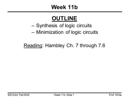 Week 11b, Slide 1EECS42, Fall 2005Prof. White Week 11b OUTLINE – Synthesis of logic circuits – Minimization of logic circuits Reading: Hambley Ch. 7 through.