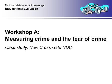 Workshop A: Measuring crime and the fear of crime Case study: New Cross Gate NDC National data – local knowledge NDC National Evaluation.